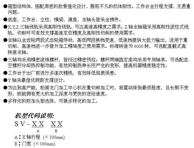 文字方块: ●箱型结构体，搭配周密的肋骨强化设计，展现不凡的机体刚性。工作台全行程支撑，无悬重问题。
●底座、工作台、立柱、横梁、滑座、主轴头皆采全铸件。
●X,Y,Z三轴线轨采用高刚性线轨，可达高速高精度之需求。Z轴主轴箱采用高刚性滚柱式线轨，切削时可有效支撑高速定位精度及高刚性切削的使用需求。
●主轴以全齿轮两段式齿轮箱传动，高低两段换档变速，低速档提供大扭力输出，适用于重切削，高速档进一步提升加工精细度之使用需求。标准转速为6000转，可选配直截式高转速主轴。
●三轴均采用精密滚珠螺杆，皆经过精密预拉；螺杆两端固定座均采用专用轴承。可选配忠空螺杆冷却热抑制功能，有效抑制热伸长所产生的变形，提高机器精度稳定性。
●工作台于出厂前进行多道次精铣，有效降低组装误差。
●Y轴采最佳化跨距支撑设计。
●为达到高产能，松颖龙门加工中心机在重切削加工时，将震动降到最低程度，且长期不变形，故能拥有更大的加工深度与更快的进给速度。
●多样化的附加头部选择，可做多样化的加工。

机型代码说明:
S V – X X  X X
             A        B 
A︰X轴行程 (×100mm)
B︰门宽 (×100mm)

