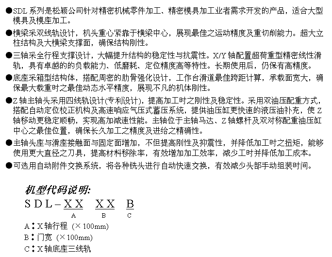 文字方块: ●SDL系列是松颖公司针对精密机械零件加工、精密模具加工业者需求开发的产品，适合大型模具及模座加工。
●横梁采双线轨设计，机头重心紧靠于横梁中心，展现最佳之运动精度及重切削能力。超大立柱结构及大横梁支撑面，确保结构刚性。
●三轴采全行程支撑设计，大幅提升结构的稳定性与抗震性。X/Y轴配置超荷重型精密线性滑轨，具有卓越的的负载能力、低磨耗、定位精度高等特性。长期使用后，仍保有高精度。
●底座采箱型结构体，搭配周密的肋骨强化设计，工作台滑道最佳跨距计算，承载面宽大，确保最大载重时之最佳动态水平精度，展现不凡的机体刚性。
●Z轴主轴头采用四线轨设计(专利设计)，提高加工时之刚性及稳定性。采用双油压配重方式，搭配自动定位校正机构及高速响应气压式蓄压系统，提供油压缸更快速的液压油补充，使Z轴移动更稳定顺畅，实现高加减速性能。主轴位于主轴马达、Z轴螺杆及双对称配重油压缸中心之最佳位置，确保长久加工之精度及进给之精确性。
●主轴头座与滑座接触面与固定面增加，不但提高刚性及抑震性，并降低加工时之扭矩，能够使用更大直径之刀具，提高材料移除率，有效增加加工效率，减少工时并降低加工成本。
●可选用自动附件交换系统，将各种铣头进行自动快速交换，有效减少头部手动组装时间。

机型代码说明:
S D L – X X  X X  B
                A        B       C
A︰X轴行程 (×100mm)
B︰门宽 (×100mm)
C︰X轴底座三线轨
