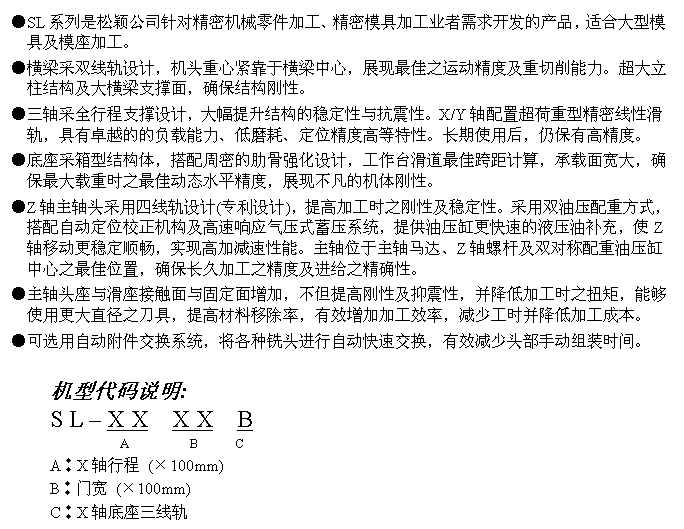 文字方块: ●SL系列是松颖公司针对精密机械零件加工、精密模具加工业者需求开发的产品，适合大型模具及模座加工。
●横梁采双线轨设计，机头重心紧靠于横梁中心，展现最佳之运动精度及重切削能力。超大立柱结构及大横梁支撑面，确保结构刚性。
●三轴采全行程支撑设计，大幅提升结构的稳定性与抗震性。X/Y轴配置超荷重型精密线性滑轨，具有卓越的的负载能力、低磨耗、定位精度高等特性。长期使用后，仍保有高精度。
●底座采箱型结构体，搭配周密的肋骨强化设计，工作台滑道最佳跨距计算，承载面宽大，确保最大载重时之最佳动态水平精度，展现不凡的机体刚性。
●Z轴主轴头采用四线轨设计(专利设计)，提高加工时之刚性及稳定性。采用双油压配重方式，搭配自动定位校正机构及高速响应气压式蓄压系统，提供油压缸更快速的液压油补充，使Z轴移动更稳定顺畅，实现高加减速性能。主轴位于主轴马达、Z轴螺杆及双对称配重油压缸中心之最佳位置，确保长久加工之精度及进给之精确性。
●主轴头座与滑座接触面与固定面增加，不但提高刚性及抑震性，并降低加工时之扭矩，能够使用更大直径之刀具，提高材料移除率，有效增加加工效率，减少工时并降低加工成本。
●可选用自动附件交换系统，将各种铣头进行自动快速交换，有效减少头部手动组装时间。

机型代码说明:
S L – X X  X X  B
            A         B      C
A︰X轴行程 (×100mm)
B︰门宽 (×100mm)
C︰X轴底座三线轨
