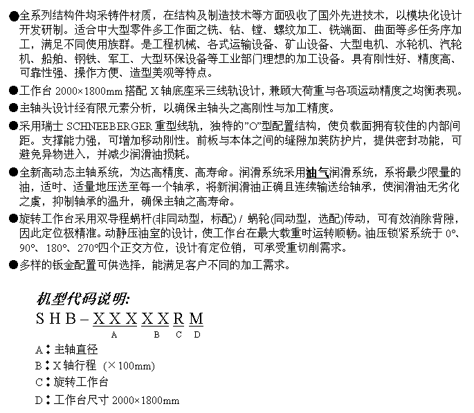 文字方块: ●全系列结构件均采铸件材质，在结构及制造技术等方面吸收了国外先进技术，以模块化设计开发研制。适合中大型零件多工作面之铣、钻、镗、螺纹加工、铣端面、曲面等多任务序加工，满足不同使用族群。是工程机械、各式运输设备、矿山设备、大型电机、水轮机、汽轮机、船舶、钢铁、军工、大型环保设备等工业部门理想的加工设备。具有刚性好、精度高、可靠性强、操作方便、造型美观等特点。
●工作台2000×1800mm搭配X轴底座采三线轨设计，兼顾大荷重与各项运动精度之均衡表现。
●主轴头设计经有限元素分析，以确保主轴头之高刚性与加工精度。
●采用瑞士SCHNEEBERGER重型线轨，独特的”O”型配置结构，使负载面拥有较佳的内部间距。支撑能力强，可增加移动刚性。前板与本体之间的缝隙加装防护片，提供密封功能，可避免异物进入，并减少润滑油损耗。
●全新高动态主轴系统，为达高精度、高寿命。润滑系统采用油气润滑系统，系将最少限量的油，适时、适量地压送至每一个轴承，将新润滑油正确且连续输送给轴承，使润滑油无劣化之虞，抑制轴承的温升，确保主轴之高寿命。
●旋转工作台采用双导程蜗杆(非同动型，标配) / 蜗轮(同动型，选配)传动，可有效消除背隙，因此定位极精准。动静压油室的设计，使工作台在最大载重时运转顺畅。油压锁紧系统于0°、90°、180°、270°四个正交方位，设计有定位销，可承受重切削需求。
●多样的钣金配置可供选择，能满足客户不同的加工需求。

机型代码说明:
S H B – X X X X X R M
                  A         B    C   D
A︰主轴直径
B︰X轴行程 (×100mm)
C︰旋转工作台
D︰工作台尺寸2000×1800mm
