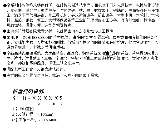 文字方块: ●全系列结构件均采铸件材质，在结构及制造技术等方面吸收了国外先进技术，以模块化设计开发研制。适合中大型零件多工作面之铣、钻、镗、螺纹加工、铣端面、曲面等多任务序加工，满足不同使用族群。是工程机械、各式运输设备、矿山设备、大型电机、水轮机、汽轮机、船舶、钢铁、军工、大型环保设备等工业部门理想的加工设备。具有刚性好、精度高、可靠性强、操作方便、造型美观等特点。
●主轴头设计经有限元素分析，以确保主轴头之高刚性与加工精度。
●采用瑞士SCHNEEBERGER重型线轨，独特的”O”型配置结构，使负载面拥有较佳的内部间距。支撑能力强，可增加移动刚性。前板与本体之间的缝隙加装防护片，提供密封功能，可避免异物进入，并减少润滑油损耗。
●全新高动态主轴系统，为达高精度、高寿命。润滑系统采用油气润滑系统，系将最少限量的油，适时、适量地压送至每一个轴承，将新润滑油正确且连续输送给轴承，使润滑油无劣化之虞，抑制轴承的温升，确保主轴之高寿命。
●搭配长型工作台，X轴为线轨设计。
●多样的钣金配置可供选择，能满足客户不同的加工需求。


机型代码说明:
S H B – X X X X X S
                  A         B    C 
A︰主轴直径
B︰X轴行程 (×100mm)
C︰工作台尺寸2000×1400mm
