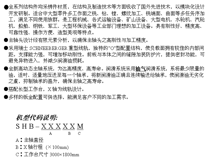 文字方块: ●全系列结构件均采铸件材质，在结构及制造技术等方面吸收了国外先进技术，以模块化设计开发研制。适合中大型零件多工作面之铣、钻、镗、螺纹加工、铣端面、曲面等多任务序加工，满足不同使用族群。是工程机械、各式运输设备、矿山设备、大型电机、水轮机、汽轮机、船舶、钢铁、军工、大型环保设备等工业部门理想的加工设备。具有刚性好、精度高、可靠性强、操作方便、造型美观等特点。
●主轴头设计经有限元素分析，以确保主轴头之高刚性与加工精度。
●采用瑞士SCHNEEBERGER重型线轨，独特的”O”型配置结构，使负载面拥有较佳的内部间距。支撑能力强，可增加移动刚性。前板与本体之间的缝隙加装防护片，提供密封功能，可避免异物进入，并减少润滑油损耗。
●全新高动态主轴系统，为达高精度、高寿命。润滑系统采用油气润滑系统，系将最少限量的油，适时、适量地压送至每一个轴承，将新润滑油正确且连续输送给轴承，使润滑油无劣化之虞，抑制轴承的温升，确保主轴之高寿命。
●搭配长型工作台，X轴为线轨设计。
●多样的钣金配置可供选择，能满足客户不同的加工需求。


机型代码说明:
S H B – X X X X X M
                  A         B    C 
A︰主轴直径
B︰X轴行程 (×100mm)
C︰工作台尺寸3000×1800mm

