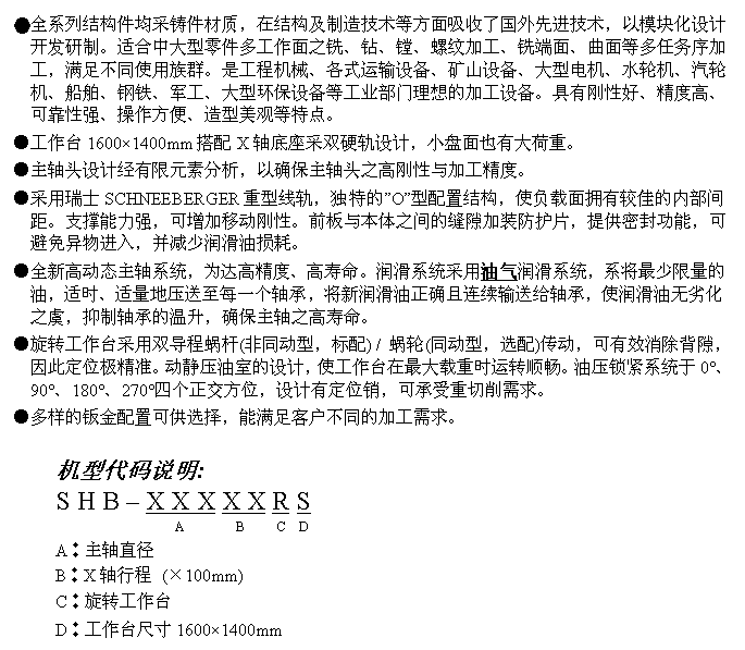 文字方块: ●全系列结构件均采铸件材质，在结构及制造技术等方面吸收了国外先进技术，以模块化设计开发研制。适合中大型零件多工作面之铣、钻、镗、螺纹加工、铣端面、曲面等多任务序加工，满足不同使用族群。是工程机械、各式运输设备、矿山设备、大型电机、水轮机、汽轮机、船舶、钢铁、军工、大型环保设备等工业部门理想的加工设备。具有刚性好、精度高、可靠性强、操作方便、造型美观等特点。
●工作台1600×1400mm搭配X轴底座采双硬轨设计，小盘面也有大荷重。
●主轴头设计经有限元素分析，以确保主轴头之高刚性与加工精度。
●采用瑞士SCHNEEBERGER重型线轨，独特的”O”型配置结构，使负载面拥有较佳的内部间距。支撑能力强，可增加移动刚性。前板与本体之间的缝隙加装防护片，提供密封功能，可避免异物进入，并减少润滑油损耗。
●全新高动态主轴系统，为达高精度、高寿命。润滑系统采用油气润滑系统，系将最少限量的油，适时、适量地压送至每一个轴承，将新润滑油正确且连续输送给轴承，使润滑油无劣化之虞，抑制轴承的温升，确保主轴之高寿命。
●旋转工作台采用双导程蜗杆(非同动型，标配) / 蜗轮(同动型，选配)传动，可有效消除背隙，因此定位极精准。动静压油室的设计，使工作台在最大载重时运转顺畅。油压锁紧系统于0°、90°、180°、270°四个正交方位，设计有定位销，可承受重切削需求。
●多样的钣金配置可供选择，能满足客户不同的加工需求。

机型代码说明:
S H B – X X X X X R S
                  A        B     C  D
A︰主轴直径
B︰X轴行程 (×100mm)
C︰旋转工作台
D︰工作台尺寸1600×1400mm
