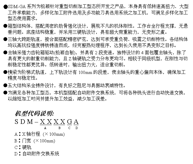 文字方块: ●SDM-GA系列为松颖针对重型切削加工型态所开发之产品，本身具有低转速高扭力、大型工件承载能力、多样化加工附件选用及多功能刀具选用系统之加工机，可满足多样化加工型态使用需求。
●箱型结构体，搭配周密的肋骨强化设计，展现不凡的机体刚性。工作台全行程支撑，无悬垂问题。底座结构稳重，并采用三硬轨设计，具有超大荷重能力，无变形之虞。
●三轴大跨距轨道，接合面搭配精密铲花，达到可承受重负荷、吸震之切削特性。各结构体均以高抗拉强度铸铁铸造而成，经完整热处理程序，达到长久使用不易变形之目标。
●主轴采强力齿轮箱驱动(松颖自制)，并具有2段变速。独特设计的4面包覆主轴头，除了具有更大的耐重切削能力，且Z轴硬轨之受力分布更均匀。相较于同级机型，在刚性与切削稳定性都更优异。低转速时，输出扭力大，适合重切削。
●横梁为阶梯式轨道，上下轨设计有100mm的段差，使主轴头的重心偏向本体，确保加工精度与稳定性。
●五大结构采全铸件设计，有良好之阻尼与具振动衰减特性。
●为满足各种加工型态，本机型搭配自动附件交换系统，可将各种铣头进行自动快速交换，以缩短加工时间并提升加工效益，减少加工误差。

机型代码说明:
S D M – X X X X G A
                      A        B     C   D
A︰X轴行程 (×100mm)
B︰门宽 (×100mm)
C︰硬轨
D︰自动附件交换系统
