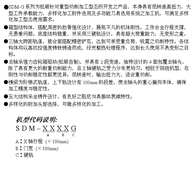 文字方块: ●SDM-G系列为松颖针对重型切削加工型态所开发之产品，本身具有低转速高扭力、大型工件承载能力、多样化加工附件选用及多功能刀具选用系统之加工机，可满足多样化加工型态使用需求。
●箱型结构体，搭配周密的肋骨强化设计，展现不凡的机体刚性。工作台全行程支撑，无悬垂问题。底座结构稳重，并采用三硬轨设计，具有超大荷重能力，无变形之虞。
●三轴大跨距轨道，接合面搭配精密铲花，达到可承受重负荷、吸震之切削特性。各结构体均以高抗拉强度铸铁铸造而成，经完整热处理程序，达到长久使用不易变形之目标。
●主轴采强力齿轮箱驱动(松颖自制)，并具有2段变速。独特设计的4面包覆主轴头，除了具有更大的耐重切削能力，且Z轴硬轨之受力分布更均匀。相较于同级机型，在刚性与切削稳定性都更优异。低转速时，输出扭力大，适合重切削。
●横梁为阶梯式轨道，上下轨设计有100mm的段差，使主轴头的重心偏向本体，确保加工精度与稳定性。
●五大结构采全铸件设计，有良好之阻尼与具振动衰减特性。
●多样化的附加头部选择，可做多样化的加工。

机型代码说明:
S D M – X X X X G
                      A        B     C
A︰X轴行程 (×100mm)
B︰门宽 (×100mm)
C︰硬轨
